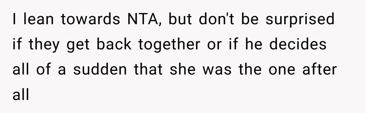I lean towards NTA, but don't be surprised if they get back together or if he decides all of a sudden that she was the one after all