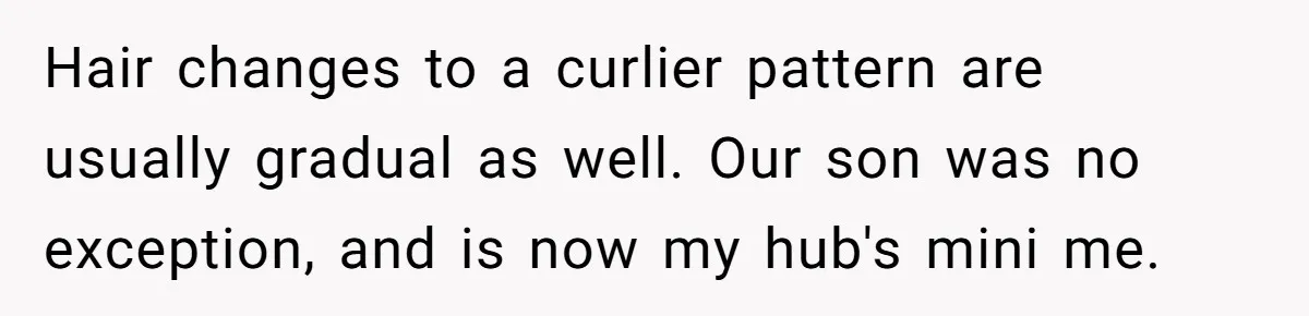 Hair changes to a curlier pattern are usually gradual as well. Our son was no exception, and is now my hub's mini me.
