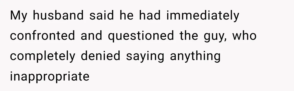 My husband said he had immediately confronted and questioned the guy, who completely denied saying anything inappropriate