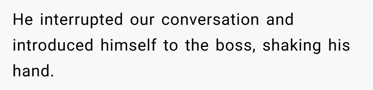 He interrupted our conversation and introduced himself to the boss, shaking his hand.