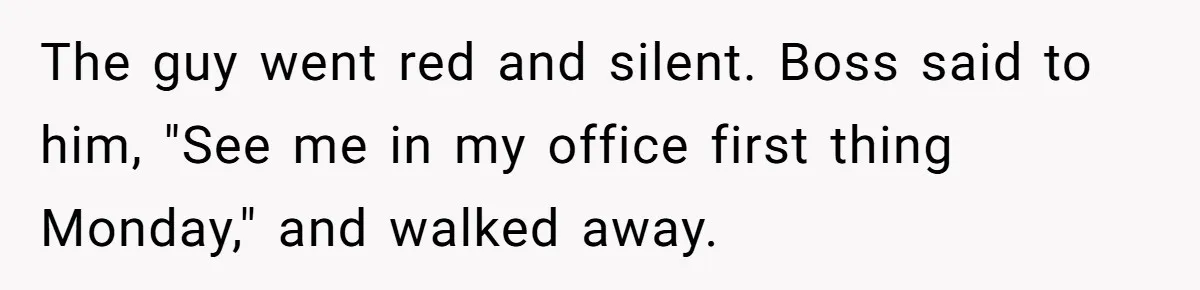 The guy went red and silent. Boss said to him, "See me in my office first thing Monday," and walked away.