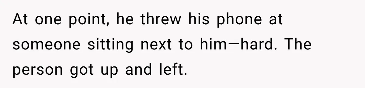 At one point, he threw his phone at someone sitting next to him—hard. The person got up and left.