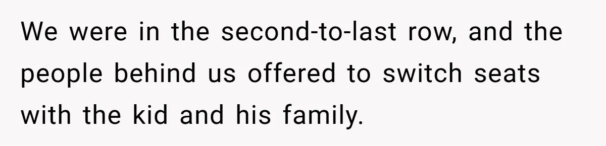 We were in the second-to-last row, and the people behind us offered to switch seats with the kid and his family.