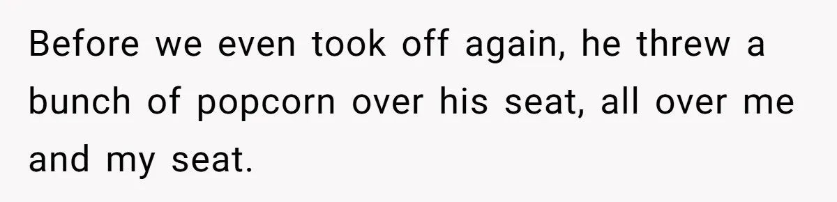Before we even took off again, he threw a bunch of popcorn over his seat, all over me and my seat.