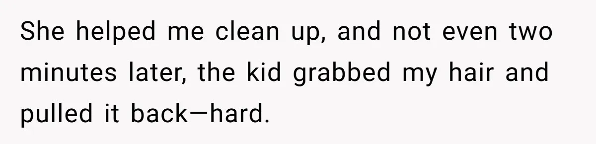 She helped me clean up, and not even two minutes later, the kid grabbed my hair and pulled it back—hard.