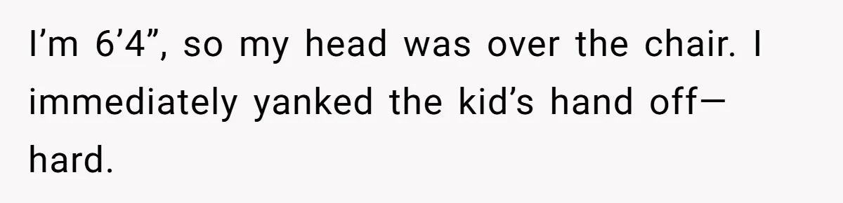 I’m 6’4”, so my head was over the chair. I immediately yanked the kid’s hand off—hard.