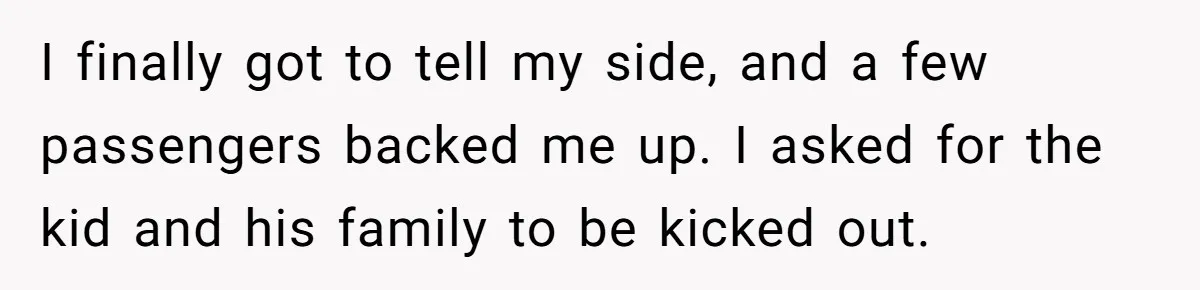 I finally got to tell my side, and a few passengers backed me up. I asked for the kid and his family to be kicked out.