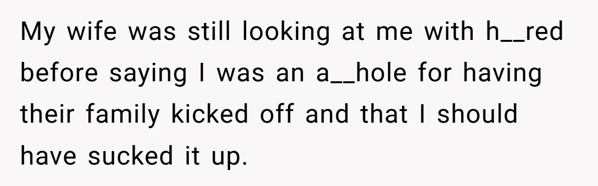 My wife was still looking at me with h__red before saying I was an a__hole for having their family kicked off and that I should have sucked it up.