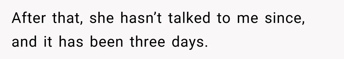 After that, she hasn’t talked to me since, and it has been three days.