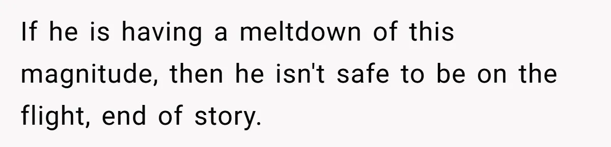If he is having a meltdown of this magnitude, then he isn't safe to be on the flight, end of story.