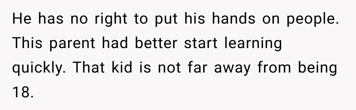He has no right to put his hands on people. This parent had better start learning quickly. That kid is not far away from being 18.