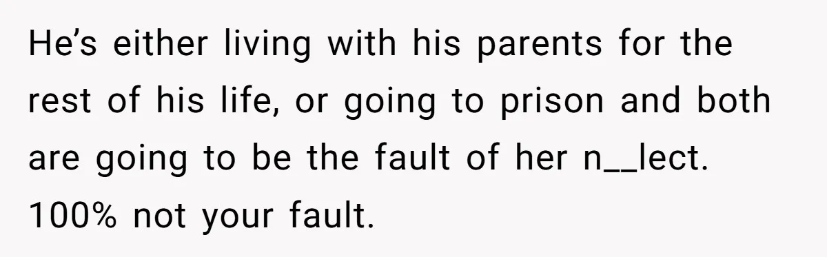 He’s either living with his parents for the rest of his life, or going to prison and both are going to be the fault of her n__lect. 100% not your...