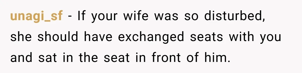 unagi_sf − If your wife was so disturbed, she should have exchanged seats with you and sat in the seat in front of him.