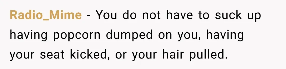 Radio_Mime − You do not have to suck up having popcorn dumped on you, having your seat kicked, or your hair pulled.