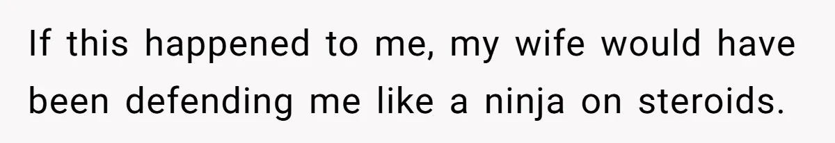 If this happened to me, my wife would have been defending me like a ninja on steroids.