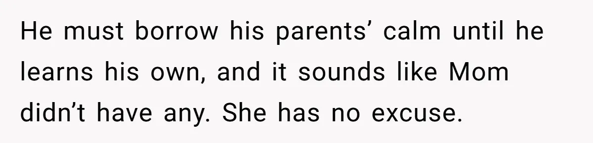 He must borrow his parents’ calm until he learns his own, and it sounds like Mom didn’t have any. She has no excuse.