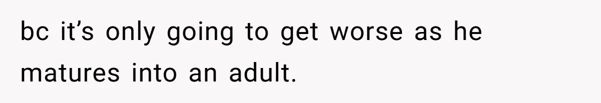 bc it’s only going to get worse as he matures into an adult.