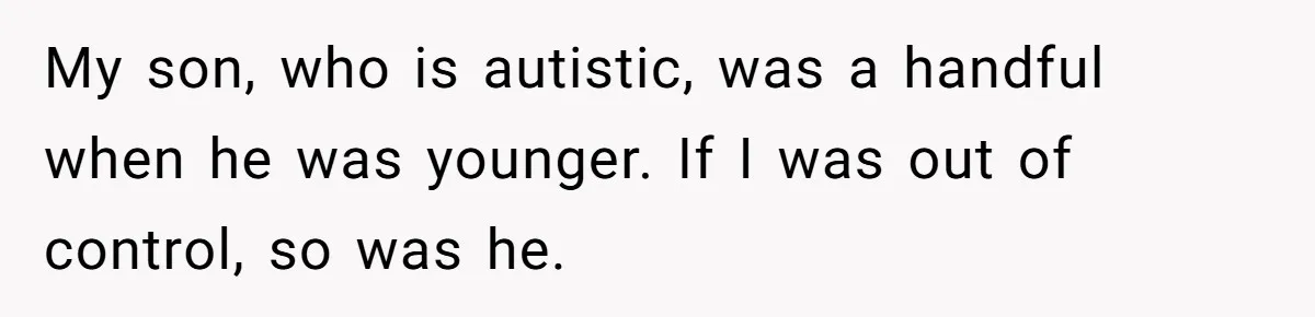 My son, who is autistic, was a handful when he was younger. If I was out of control, so was he.