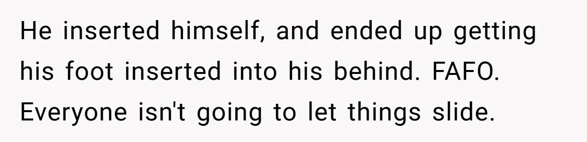 He inserted himself, and ended up getting his foot inserted into his behind. FAFO. Everyone isn't going to let things slide.