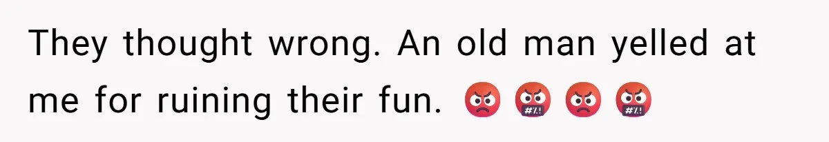 They thought wrong. An old man yelled at me for ruining their fun. 😡🤬😡🤬