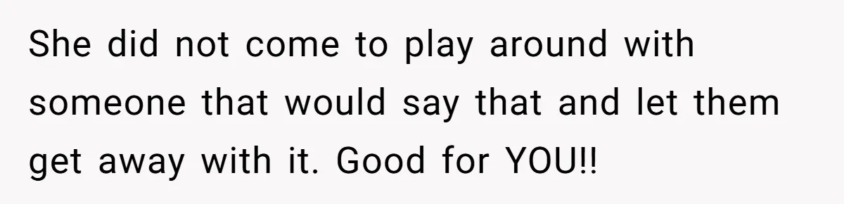 She did not come to play around with someone that would say that and let them get away with it. Good for YOU!!