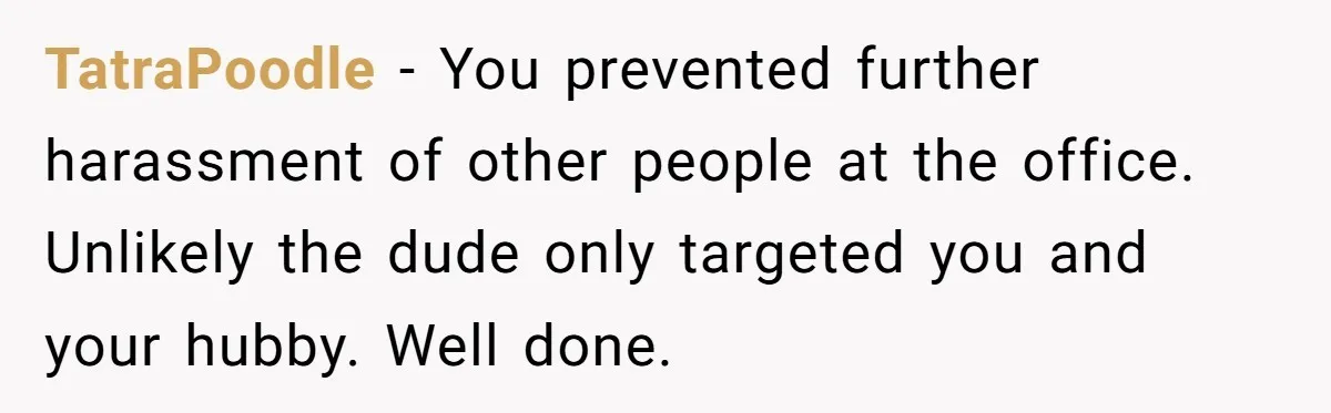 TatraPoodle − You prevented further harassment of other people at the office. Unlikely the dude only targeted you and your hubby. Well done.