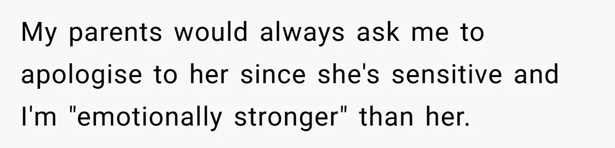 My parents would always ask me to apologise to her since she's sensitive and I'm "emotionally stronger" than her.