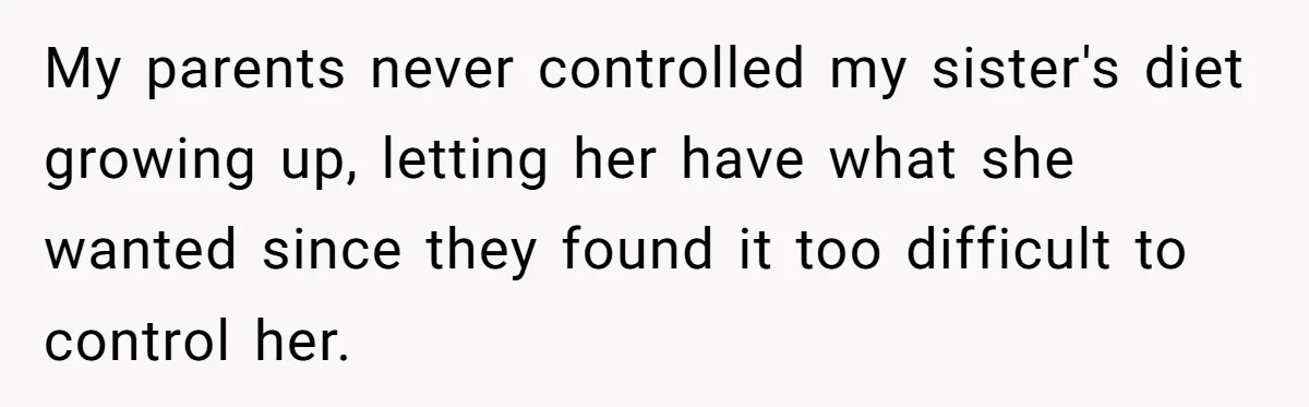 My parents never controlled my sister's diet growing up, letting her have what she wanted since they found it too difficult to control her.
