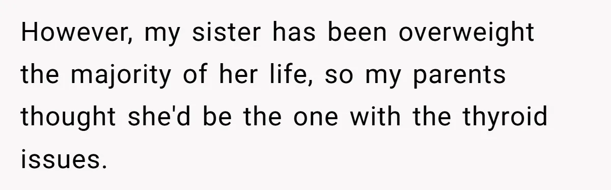 However, my sister has been overweight the majority of her life, so my parents thought she'd be the one with the thyroid issues.