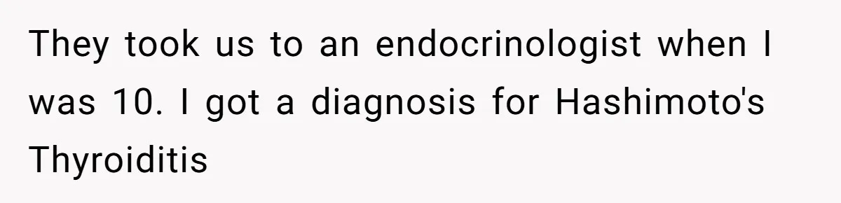 They took us to an endocrinologist when I was 10. I got a diagnosis for Hashimoto's Thyroiditis