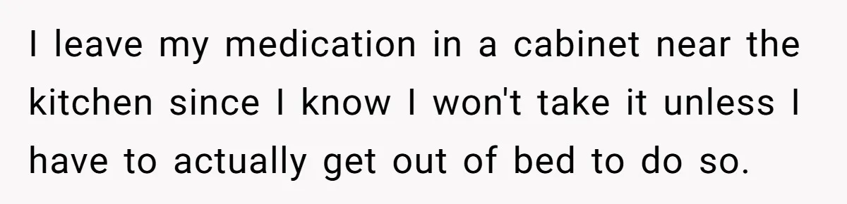 I leave my medication in a cabinet near the kitchen since I know I won't take it unless I have to actually get out of bed to do so.