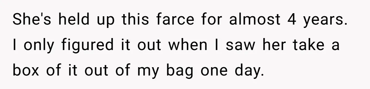 She's held up this farce for almost 4 years. I only figured it out when I saw her take a box of it out of my bag one day.