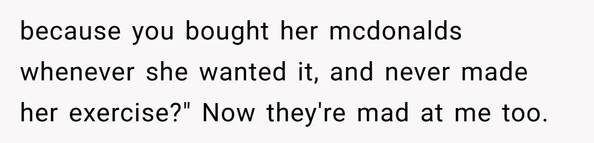 because you bought her mcdonalds whenever she wanted it, and never made her exercise?" Now they're mad at me too.