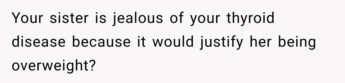 Your sister is jealous of your thyroid disease because it would justify her being overweight?