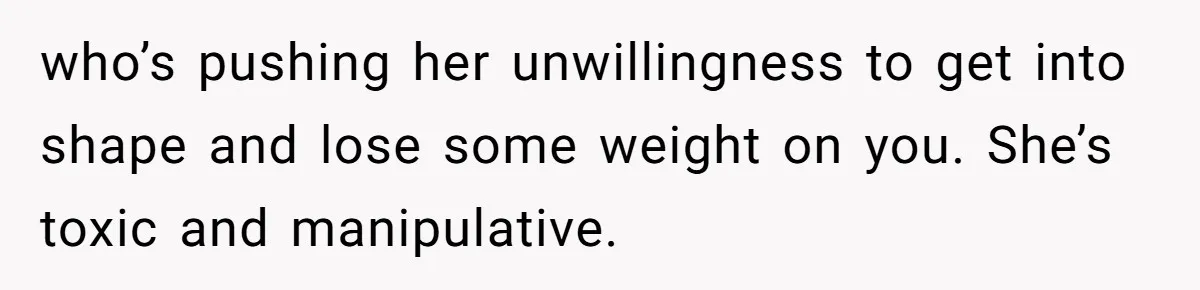 who’s pushing her unwillingness to get into shape and lose some weight on you. She’s toxic and manipulative.