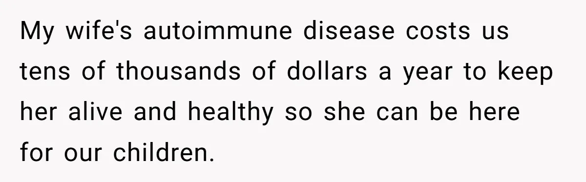 My wife's autoimmune disease costs us tens of thousands of dollars a year to keep her alive and healthy so she can be here for our children.