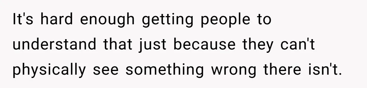It's hard enough getting people to understand that just because they can't physically see something wrong there isn't.