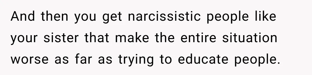 And then you get narcissistic people like your sister that make the entire situation worse as far as trying to educate people.