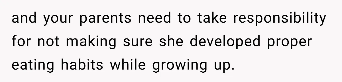 and your parents need to take responsibility for not making sure she developed proper eating habits while growing up.