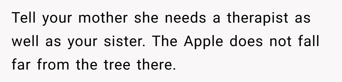 Tell your mother she needs a therapist as well as your sister. The Apple does not fall far from the tree there.