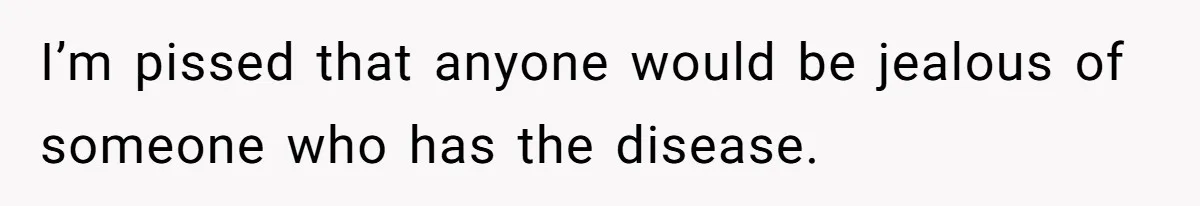 I’m pissed that anyone would be jealous of someone who has the disease.