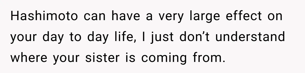 Hashimoto can have a very large effect on your day to day life, I just don’t understand where your sister is coming from.