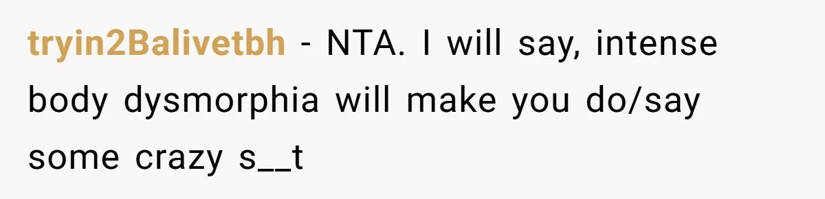 tryin2Balivetbh − NTA. I will say, intense body dysmorphia will make you do/say some crazy s__t