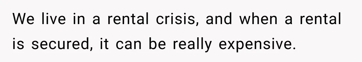 We live in a rental crisis, and when a rental is secured, it can be really expensive.