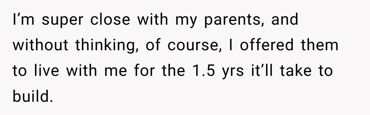 I’m super close with my parents, and without thinking, of course, I offered them to live with me for the 1.5 yrs it’ll take to build.