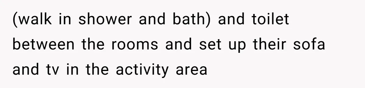 (walk in shower and bath) and toilet between the rooms and set up their sofa and tv in the activity area