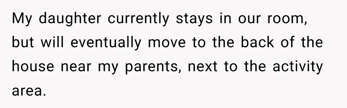 My daughter currently stays in our room, but will eventually move to the back of the house near my parents, next to the activity area.