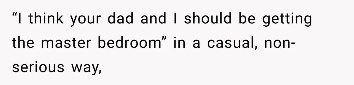 “I think your dad and I should be getting the master bedroom” in a casual, non-serious way,
