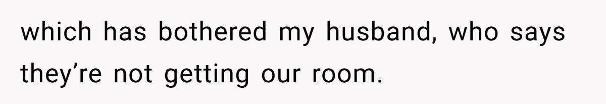 which has bothered my husband, who says they’re not getting our room.