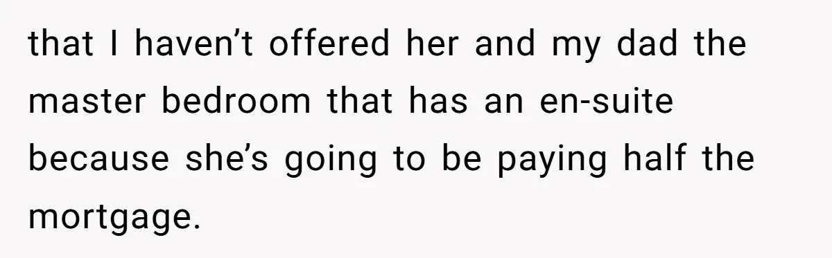 that I haven’t offered her and my dad the master bedroom that has an en-suite because she’s going to be paying half the mortgage.